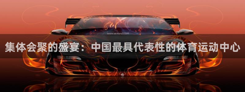 红蓝体育是正规平台吗官方回答：集体会聚的盛宴：中国最具代表性的体育运动中心
